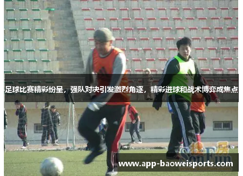 足球比赛精彩纷呈，强队对决引发激烈角逐，精彩进球和战术博弈成焦点
