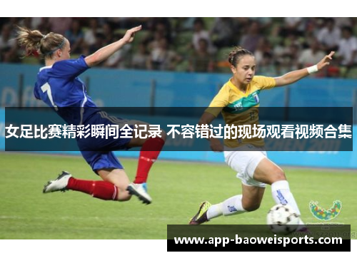 女足比赛精彩瞬间全记录 不容错过的现场观看视频合集