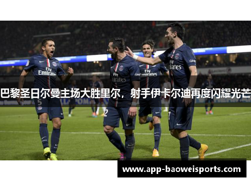 巴黎圣日尔曼主场大胜里尔，射手伊卡尔迪再度闪耀光芒