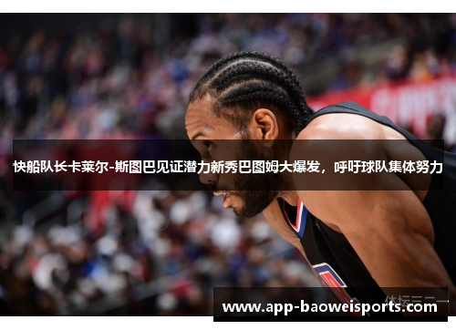 快船队长卡莱尔-斯图巴见证潜力新秀巴图姆大爆发，呼吁球队集体努力
